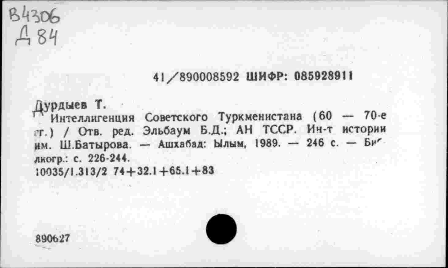 ﻿А 84
41/890008592 ШИФР: 085928911
Дурдыев Т.
п Интеллигенция гг.) / Отв. ред. им. Ш.Батырова. диогр.: с. 226-244.
10035/1.313/2 74+32.1+65.14-83
Советского Туркменистана (60 — 70-е Эльбаум Б.Д.; АН ТССР. Ич-т истории — Ашхабад: Ылым, 1989. — 246 с. — Би<
890627